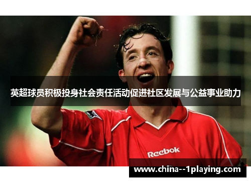 英超球员积极投身社会责任活动促进社区发展与公益事业助力 英超球员积极投身社会责任活动促进社区发展与公益事业助力