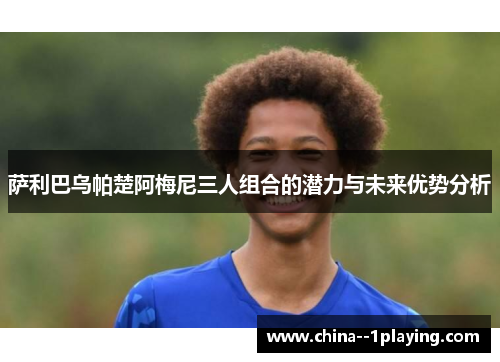 萨利巴乌帕楚阿梅尼三人组合的潜力与未来优势分析 萨利巴乌帕楚阿梅尼三人组合的潜力与未来优势分析